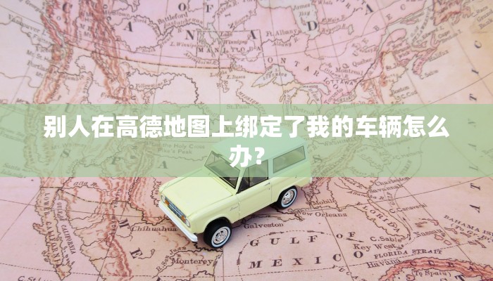 别人在高德地图上绑定了我的车辆怎么办？