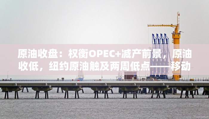 原油收盘：权衡OPEC+减产前景，原油收低，纽约原油触及两周低点——移动金融