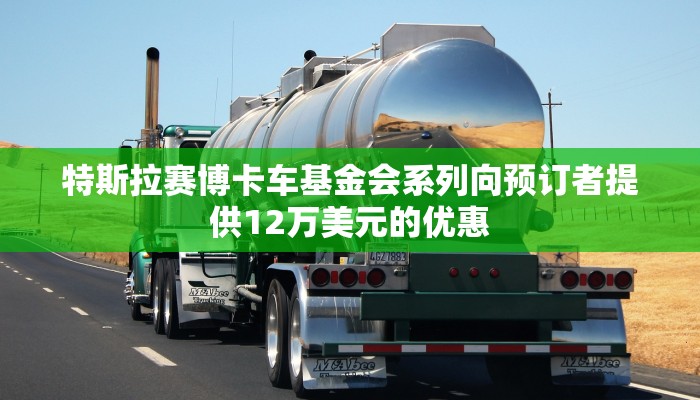 特斯拉赛博卡车基金会系列向预订者提供12万美元的优惠