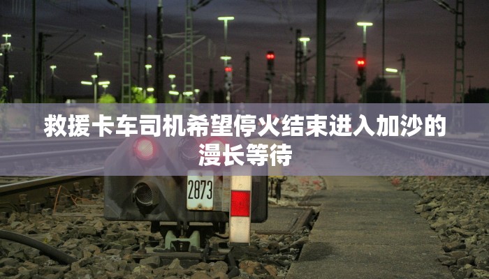 救援卡车司机希望停火结束进入加沙的漫长等待