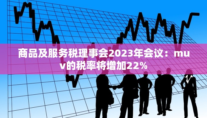 商品及服务税理事会2023年会议：muv的税率将增加22%