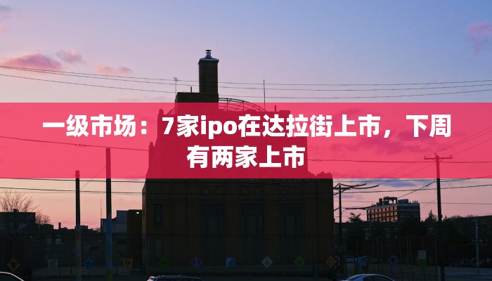 一级市场：7家ipo在达拉街上市，下周有两家上市