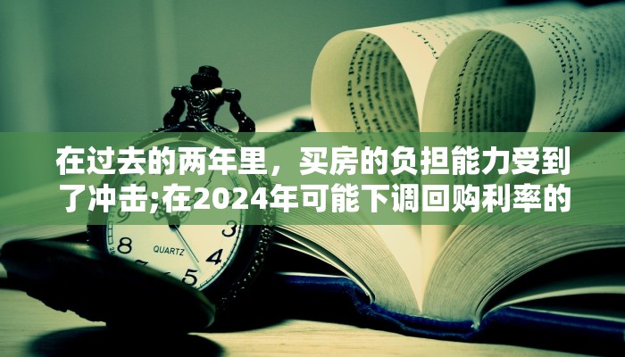 在过去的两年里，买房的负担能力受到了冲击;在2024年可能下调回购利率的情况下有所改善：仲量联行