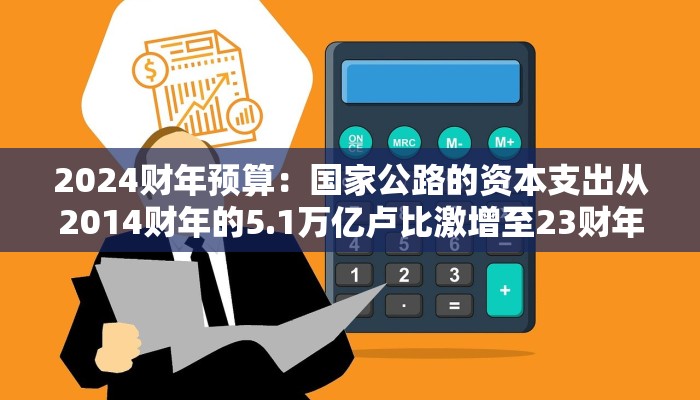 2024财年预算：国家公路的资本支出从2014财年的5.1万亿卢比激增至23财年的24万亿卢比