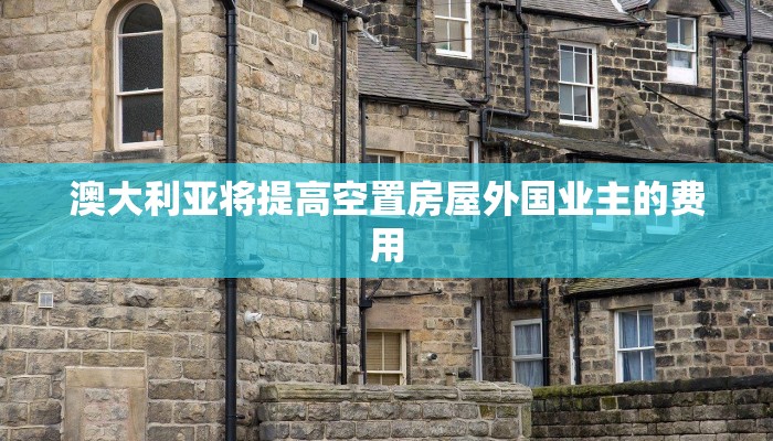 澳大利亚将提高空置房屋外国业主的费用