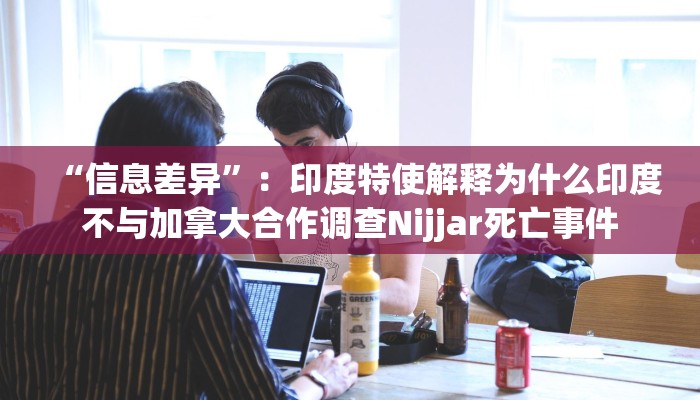 “信息差异”：印度特使解释为什么印度不与加拿大合作调查Nijjar死亡事件