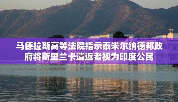 马德拉斯高等法院指示泰米尔纳德邦政府将斯里兰卡遣返者视为印度公民