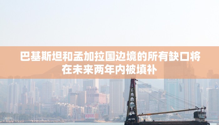 巴基斯坦和孟加拉国边境的所有缺口将在未来两年内被填补
