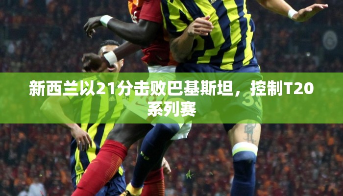 新西兰以21分击败巴基斯坦，控制T20系列赛