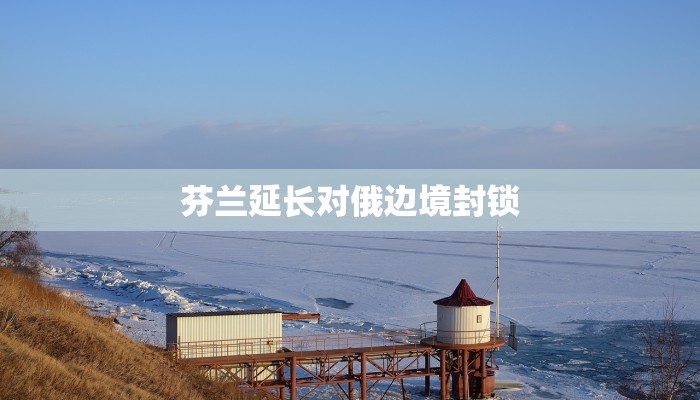 芬兰延长对俄边境封锁