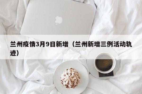 兰州疫情3月9日新增（兰州新增三例活动轨迹）