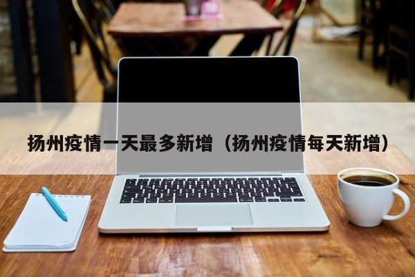 扬州疫情一天最多新增（扬州疫情每天新增）