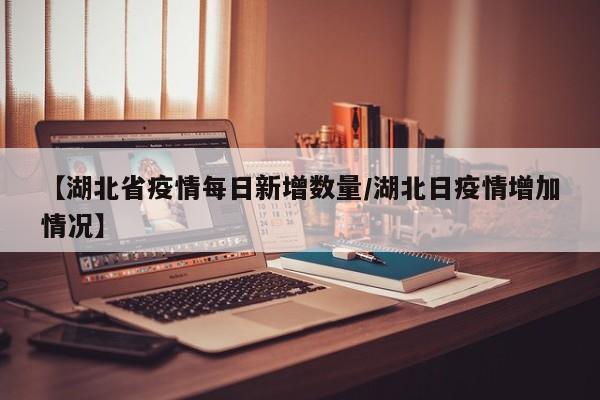 【湖北省疫情每日新增数量/湖北日疫情增加情况】