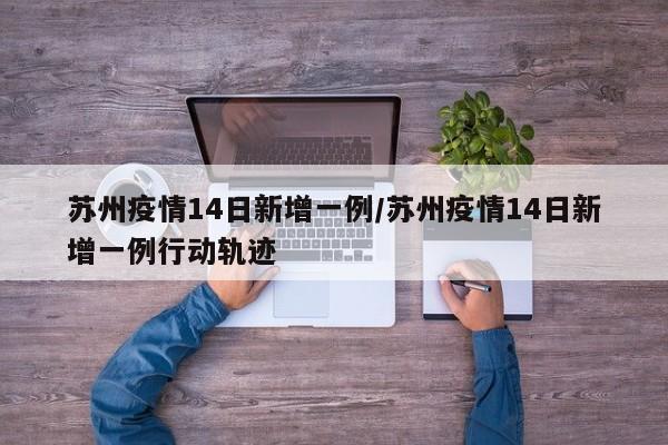 苏州疫情14日新增一例/苏州疫情14日新增一例行动轨迹