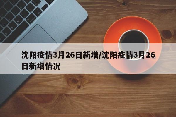 沈阳疫情3月26日新增/沈阳疫情3月26日新增情况
