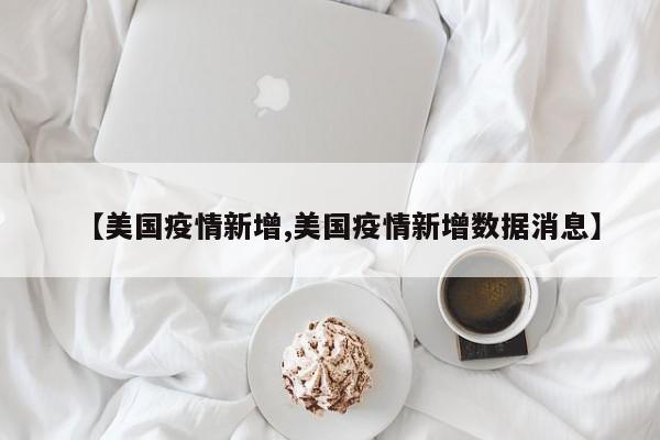 【美国疫情新增,美国疫情新增数据消息】