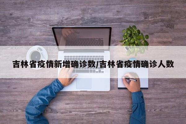 吉林省疫情新增确诊数/吉林省疫情确诊人数