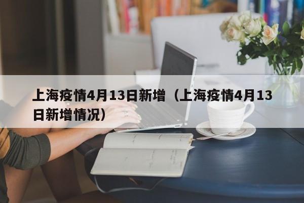 上海疫情4月13日新增（上海疫情4月13日新增情况）