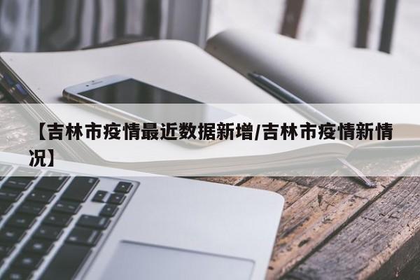 【吉林市疫情最近数据新增/吉林市疫情新情况】