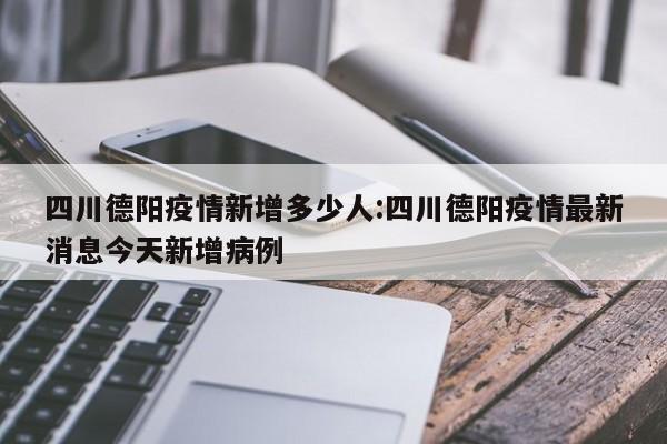 四川德阳疫情新增多少人:四川德阳疫情最新消息今天新增病例