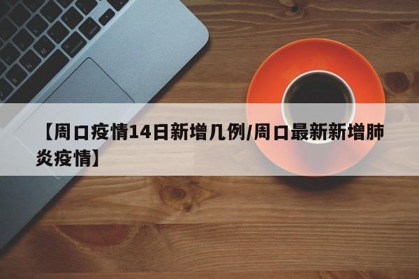 【周口疫情14日新增几例/周口最新新增肺炎疫情】