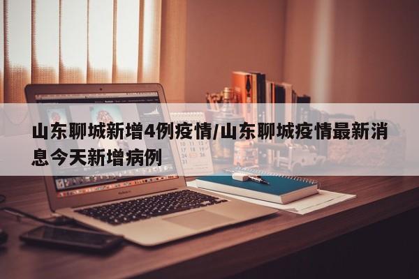 山东聊城新增4例疫情/山东聊城疫情最新消息今天新增病例