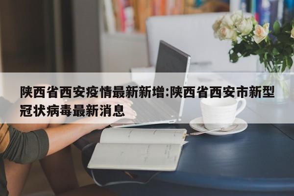 陕西省西安疫情最新新增:陕西省西安市新型冠状病毒最新消息