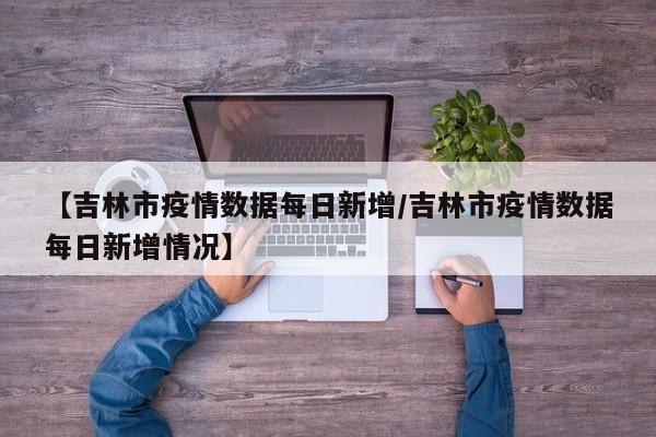 【吉林市疫情数据每日新增/吉林市疫情数据每日新增情况】