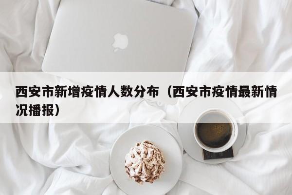 西安市新增疫情人数分布（西安市疫情最新情况播报）