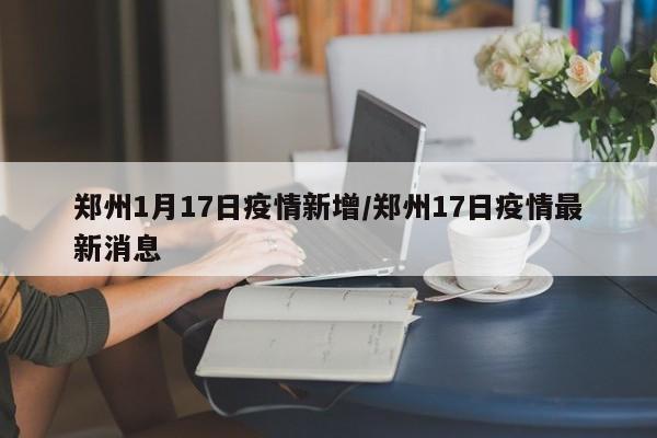 郑州1月17日疫情新增/郑州17日疫情最新消息