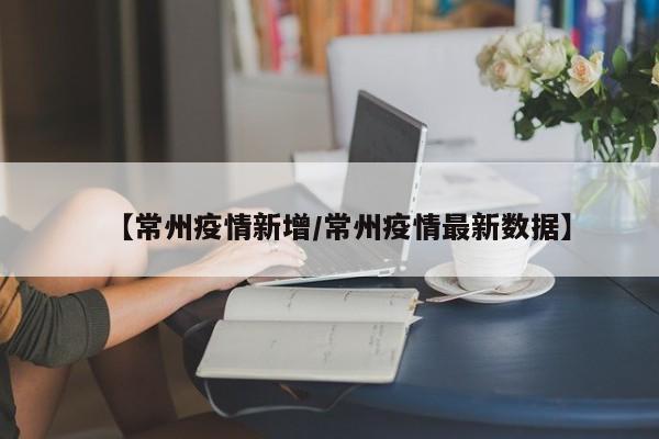 【常州疫情新增/常州疫情最新数据】