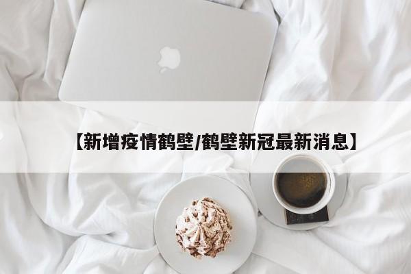 【新增疫情鹤壁/鹤壁新冠最新消息】