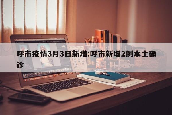 呼市疫情3月3日新增:呼市新增2例本土确诊