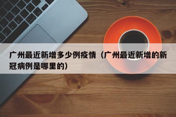 广州最近新增多少例疫情（广州最近新增的新冠病例是哪里的）