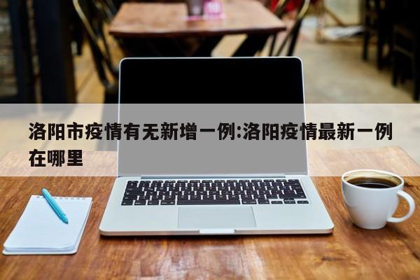 洛阳市疫情有无新增一例:洛阳疫情最新一例在哪里