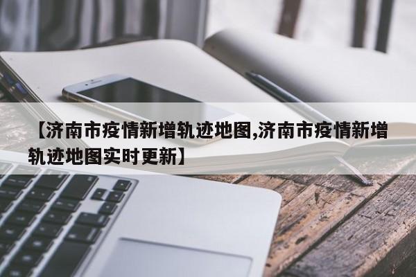 【济南市疫情新增轨迹地图,济南市疫情新增轨迹地图实时更新】