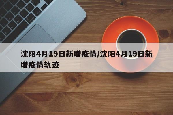 沈阳4月19日新增疫情/沈阳4月19日新增疫情轨迹