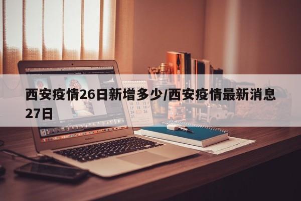 西安疫情26日新增多少/西安疫情最新消息27日
