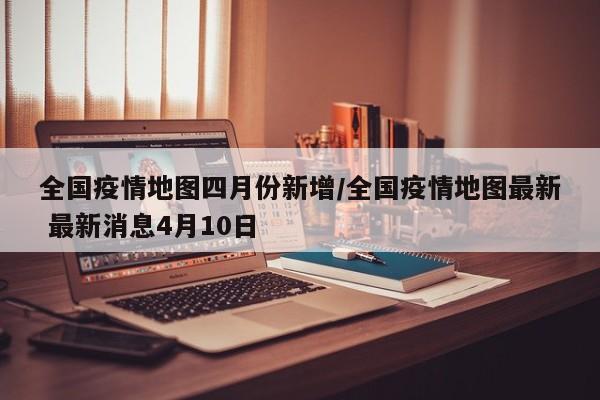全国疫情地图四月份新增/全国疫情地图最新 最新消息4月10日