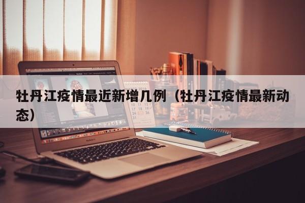 牡丹江疫情最近新增几例（牡丹江疫情最新动态）