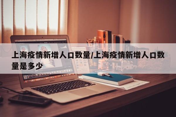 上海疫情新增人口数量/上海疫情新增人口数量是多少