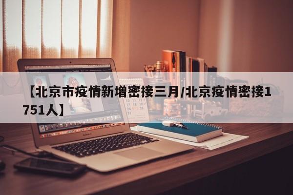 【北京市疫情新增密接三月/北京疫情密接1751人】