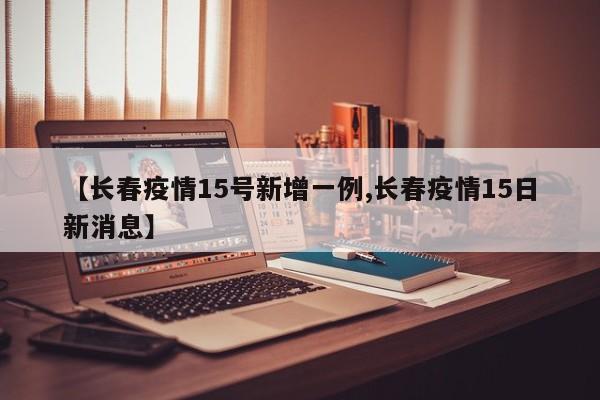 【长春疫情15号新增一例,长春疫情15日新消息】