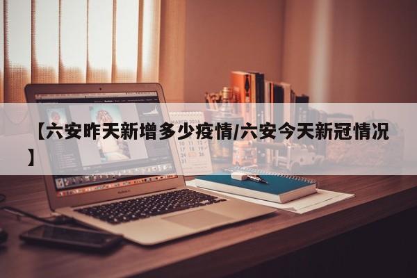 【六安昨天新增多少疫情/六安今天新冠情况】