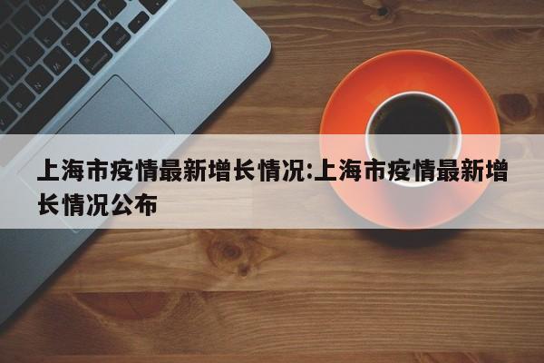 上海市疫情最新增长情况:上海市疫情最新增长情况公布