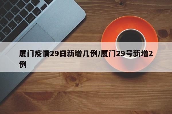 厦门疫情29日新增几例/厦门29号新增2例