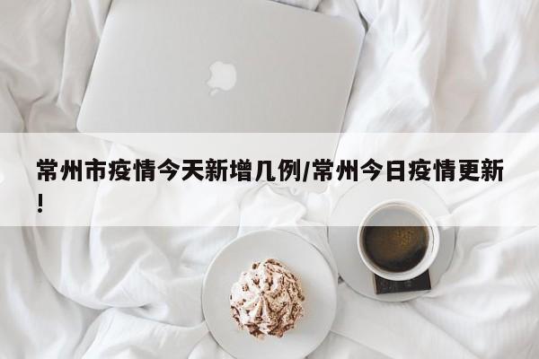常州市疫情今天新增几例/常州今日疫情更新!