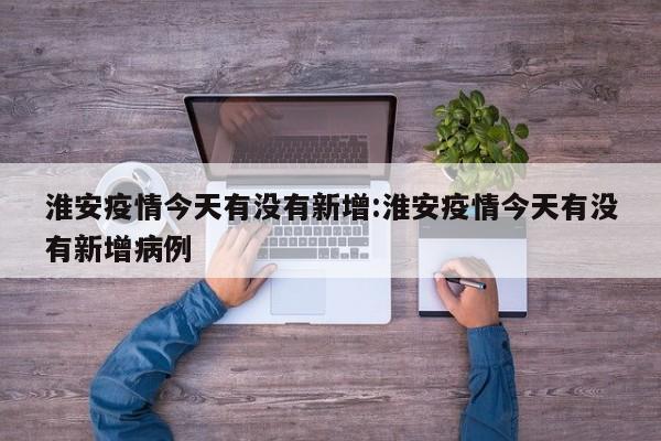 淮安疫情今天有没有新增:淮安疫情今天有没有新增病例
