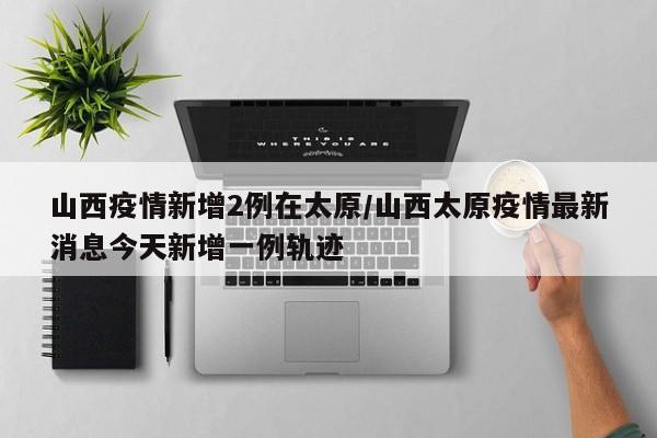 山西疫情新增2例在太原/山西太原疫情最新消息今天新增一例轨迹