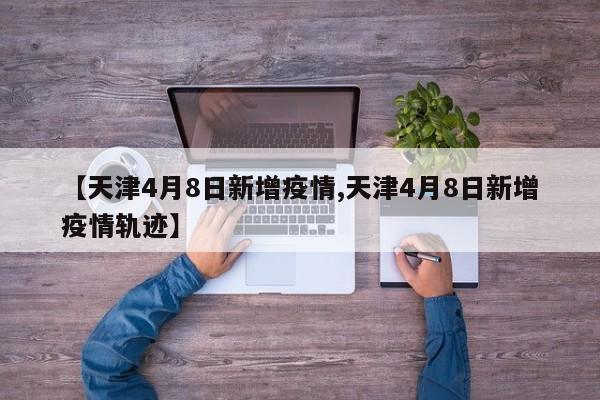 【天津4月8日新增疫情,天津4月8日新增疫情轨迹】